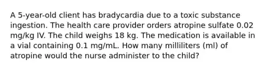 A 5-year-old client has bradycardia due to a toxic substance ingestion. The health care provider orders atropine sulfate 0.02 mg/kg IV. The child weighs 18 kg. The medication is available in a vial containing 0.1 mg/mL. How many milliliters (ml) of atropine would the nurse administer to the child?