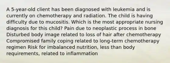 A 5-year-old client has been diagnosed with leukemia and is currently on chemotherapy and radiation. The child is having difficulty due to mucositis. Which is the most appropriate nursing diagnosis for this child? Pain due to neoplastic process in bone Disturbed body image related to loss of hair after chemotherapy Compromised family coping related to long-term chemotherapy regimen Risk for imbalanced nutrition, less than body requirements, related to inflammation