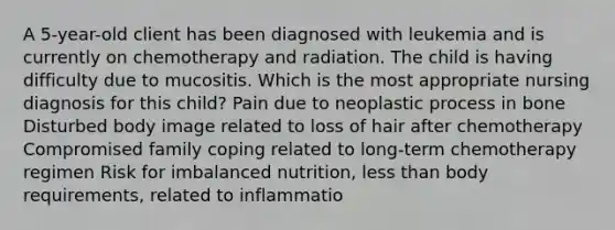 A 5-year-old client has been diagnosed with leukemia and is currently on chemotherapy and radiation. The child is having difficulty due to mucositis. Which is the most appropriate nursing diagnosis for this child? Pain due to neoplastic process in bone Disturbed body image related to loss of hair after chemotherapy Compromised family coping related to long-term chemotherapy regimen Risk for imbalanced nutrition, less than body requirements, related to inflammatio