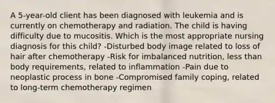 A 5-year-old client has been diagnosed with leukemia and is currently on chemotherapy and radiation. The child is having difficulty due to mucositis. Which is the most appropriate nursing diagnosis for this child? -Disturbed body image related to loss of hair after chemotherapy -Risk for imbalanced nutrition, less than body requirements, related to inflammation -Pain due to neoplastic process in bone -Compromised family coping, related to long-term chemotherapy regimen