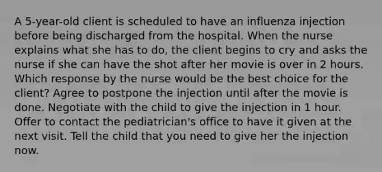 A 5-year-old client is scheduled to have an influenza injection before being discharged from the hospital. When the nurse explains what she has to do, the client begins to cry and asks the nurse if she can have the shot after her movie is over in 2 hours. Which response by the nurse would be the best choice for the client? Agree to postpone the injection until after the movie is done. Negotiate with the child to give the injection in 1 hour. Offer to contact the pediatrician's office to have it given at the next visit. Tell the child that you need to give her the injection now.