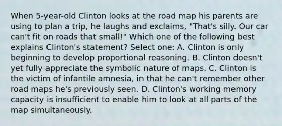 When 5-year-old Clinton looks at the road map his parents are using to plan a trip, he laughs and exclaims, "That's silly. Our car can't fit on roads that small!" Which one of the following best explains Clinton's statement? Select one: A. Clinton is only beginning to develop proportional reasoning. B. Clinton doesn't yet fully appreciate the symbolic nature of maps. C. Clinton is the victim of infantile amnesia, in that he can't remember other road maps he's previously seen. D. Clinton's working memory capacity is insufficient to enable him to look at all parts of the map simultaneously.