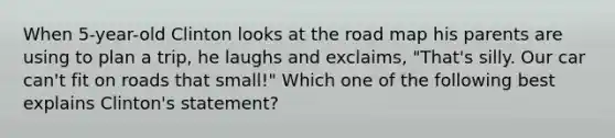 When 5-year-old Clinton looks at the road map his parents are using to plan a trip, he laughs and exclaims, "That's silly. Our car can't fit on roads that small!" Which one of the following best explains Clinton's statement?