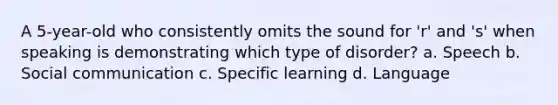 A 5-year-old who consistently omits the sound for 'r' and 's' when speaking is demonstrating which type of disorder? a. Speech b. Social communication c. Specific learning d. Language