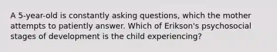 A 5-year-old is constantly asking questions, which the mother attempts to patiently answer. Which of Erikson's psychosocial stages of development is the child experiencing?