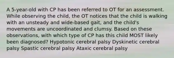 A 5-year-old with CP has been referred to OT for an assessment. While observing the child, the OT notices that the child is walking with an unsteady and wide-based gait, and the child's movements are uncoordinated and clumsy. Based on these observations, with which type of CP has this child MOST likely been diagnosed? Hypotonic cerebral palsy Dyskinetic cerebral palsy Spastic cerebral palsy Ataxic cerebral palsy