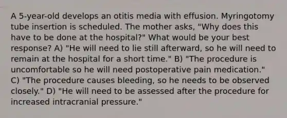 A 5-year-old develops an otitis media with effusion. Myringotomy tube insertion is scheduled. The mother asks, "Why does this have to be done at the hospital?" What would be your best response? A) "He will need to lie still afterward, so he will need to remain at the hospital for a short time." B) "The procedure is uncomfortable so he will need postoperative pain medication." C) "The procedure causes bleeding, so he needs to be observed closely." D) "He will need to be assessed after the procedure for increased intracranial pressure."