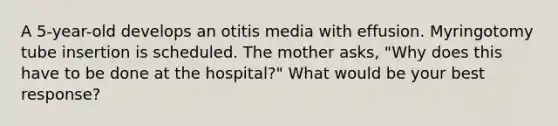 A 5-year-old develops an otitis media with effusion. Myringotomy tube insertion is scheduled. The mother asks, "Why does this have to be done at the hospital?" What would be your best response?