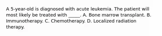 A 5-year-old is diagnosed with acute leukemia. The patient will most likely be treated with _____. A. Bone marrow transplant. B. Immunotherapy. C. Chemotherapy. D. Localized radiation therapy.