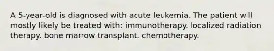 A 5-year-old is diagnosed with acute leukemia. The patient will mostly likely be treated with: immunotherapy. localized radiation therapy. bone marrow transplant. chemotherapy.