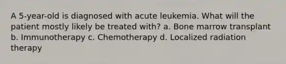 A 5-year-old is diagnosed with acute leukemia. What will the patient mostly likely be treated with? a. Bone marrow transplant b. Immunotherapy c. Chemotherapy d. Localized radiation therapy