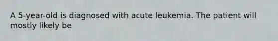 A 5-year-old is diagnosed with acute leukemia. The patient will mostly likely be