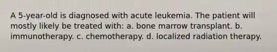 A 5-year-old is diagnosed with acute leukemia. The patient will mostly likely be treated with: a. bone marrow transplant. b. immunotherapy. c. chemotherapy. d. localized radiation therapy.