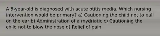 A 5-year-old is diagnosed with acute otitis media. Which nursing intervention would be primary? a) Cautioning the child not to pull on the ear b) Administration of a mydriatic c) Cautioning the child not to blow the nose d) Relief of pain