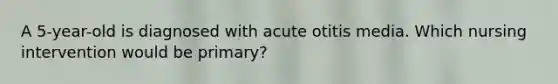 A 5-year-old is diagnosed with acute otitis media. Which nursing intervention would be primary?