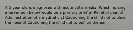 A 5-year-old is diagnosed with acute otitis media. Which nursing intervention below would be a primary one? a) Relief of pain b) Administration of a mydriatic c) Cautioning the child not to blow the nose d) Cautioning the child not to pull on the ear