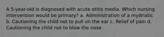 A 5-year-old is diagnosed with acute otitis media. Which nursing intervention would be primary? a. Administration of a mydriatic b. Cautioning the child not to pull on the ear c. Relief of pain d. Cautioning the child not to blow the nose