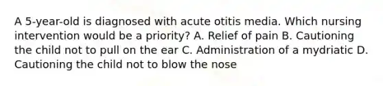 A 5-year-old is diagnosed with acute otitis media. Which nursing intervention would be a priority? A. Relief of pain B. Cautioning the child not to pull on the ear C. Administration of a mydriatic D. Cautioning the child not to blow the nose