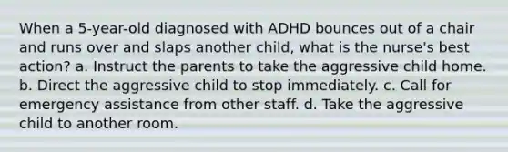 When a 5-year-old diagnosed with ADHD bounces out of a chair and runs over and slaps another child, what is the nurse's best action? a. Instruct the parents to take the aggressive child home. b. Direct the aggressive child to stop immediately. c. Call for emergency assistance from other staff. d. Take the aggressive child to another room.