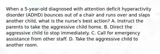 When a 5-year-old diagnosed with attention deficit hyperactivity disorder (ADHD) bounces out of a chair and runs over and slaps another child, what is the nurse's best action? A. Instruct the parents to take the aggressive child home. B. Direct the aggressive child to stop immediately. C. Call for emergency assistance from other staff. D. Take the aggressive child to another room.