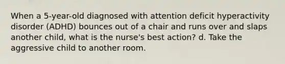 When a 5-year-old diagnosed with attention deficit hyperactivity disorder (ADHD) bounces out of a chair and runs over and slaps another child, what is the nurse's best action? d. Take the aggressive child to another room.