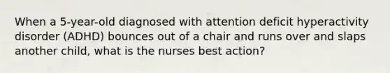 When a 5-year-old diagnosed with attention deficit hyperactivity disorder (ADHD) bounces out of a chair and runs over and slaps another child, what is the nurses best action?