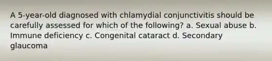 A 5-year-old diagnosed with chlamydial conjunctivitis should be carefully assessed for which of the following? a. Sexual abuse b. Immune deficiency c. Congenital cataract d. Secondary glaucoma