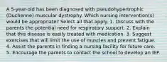 A 5-year-old has been diagnosed with pseudohypertrophic (Duchenne) muscular dystrophy. Which nursing intervention(s) would be appropriate? Select all that apply. 1. Discuss with the parents the potential need for respiratory support. 2. Explain that this disease is easily treated with medication. 3. Suggest exercises that will limit the use of muscles and prevent fatigue. 4. Assist the parents in finding a nursing facility for future care. 5. Encourage the parents to contact the school to develop an IEP.