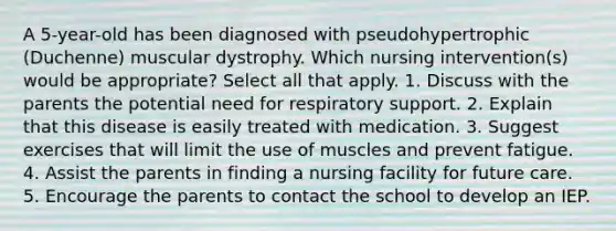 A 5-year-old has been diagnosed with pseudohypertrophic (Duchenne) muscular dystrophy. Which nursing intervention(s) would be appropriate? Select all that apply. 1. Discuss with the parents the potential need for respiratory support. 2. Explain that this disease is easily treated with medication. 3. Suggest exercises that will limit the use of muscles and prevent fatigue. 4. Assist the parents in finding a nursing facility for future care. 5. Encourage the parents to contact the school to develop an IEP.