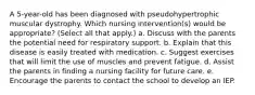 A 5-year-old has been diagnosed with pseudohypertrophic muscular dystrophy. Which nursing intervention(s) would be appropriate? (Select all that apply.) a. Discuss with the parents the potential need for respiratory support. b. Explain that this disease is easily treated with medication. c. Suggest exercises that will limit the use of muscles and prevent fatigue. d. Assist the parents in finding a nursing facility for future care. e. Encourage the parents to contact the school to develop an IEP.