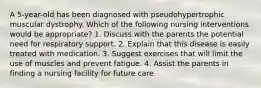 A 5-year-old has been diagnosed with pseudohypertrophic muscular dystrophy. Which of the following nursing interventions would be appropriate? 1. Discuss with the parents the potential need for respiratory support. 2. Explain that this disease is easily treated with medication. 3. Suggest exercises that will limit the use of muscles and prevent fatigue. 4. Assist the parents in finding a nursing facility for future care