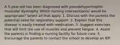 A 5-year-old has been diagnosed with pseudohypertrophic muscular dystrophy. Which nursing intervention(s) would be appropriate? Select all that apply. 1. Discuss with the parents the potential need for respiratory support. 2. Explain that this disease is easily treated with medication. 3. Suggest exercises that will limit the use of muscles and prevent fatigue. 4. Assist the parents in finding a nursing facility for future care. 5. Encourage the parents to contact the school to develop an IEP.