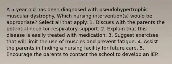 A 5-year-old has been diagnosed with pseudohypertrophic muscular dystrophy. Which nursing intervention(s) would be appropriate? Select all that apply. 1. Discuss with the parents the potential need for respiratory support. 2. Explain that this disease is easily treated with medication. 3. Suggest exercises that will limit the use of muscles and prevent fatigue. 4. Assist the parents in finding a nursing facility for future care. 5. Encourage the parents to contact the school to develop an IEP.