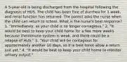 A 5-year-old is being discharged from the hospital following the diagnosis of HUS. The child has been free of diarrhea for 1 week, and renal function has returned. The parent asks the nurse when the child can return to school. What is the nurse's best response? 1. "Immediately, as your child is no longer contagious." 2. "It would be best to keep your child home for a few more weeks because theimmune system is weak, and there could be a relapse of HUS." 3. "Your child will be contagious for approximately another 10 days, so it is best tonot allow a return just yet." 4. "It would be best to keep your child home to monitor urinary output."