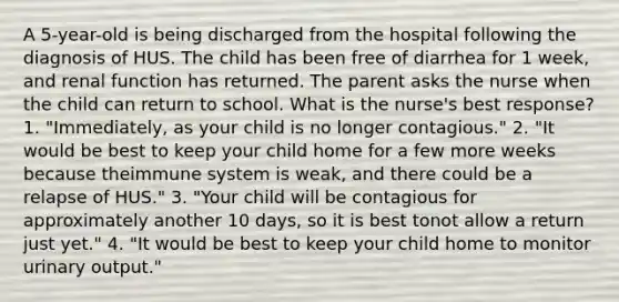 A 5-year-old is being discharged from the hospital following the diagnosis of HUS. The child has been free of diarrhea for 1 week, and renal function has returned. The parent asks the nurse when the child can return to school. What is the nurse's best response? 1. "Immediately, as your child is no longer contagious." 2. "It would be best to keep your child home for a few more weeks because theimmune system is weak, and there could be a relapse of HUS." 3. "Your child will be contagious for approximately another 10 days, so it is best tonot allow a return just yet." 4. "It would be best to keep your child home to monitor urinary output."