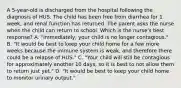 A 5-year-old is discharged from the hospital following the diagnosis of HUS. The child has been free from diarrhea for 1 week, and renal function has returned. The parent asks the nurse when the child can return to school. Which is the nurse's best response? A. "Immediately, your child is no longer contagious." B. "It would be best to keep your child home for a few more weeks because the immune system is weak, and therefore there could be a relapse of HUS." C. "Your child will still be contagious for approximately another 10 days, so it is best to not allow them to return just yet." D. "It would be best to keep your child home to monitor urinary output."