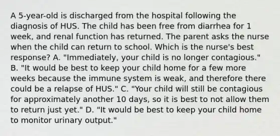 A 5-year-old is discharged from the hospital following the diagnosis of HUS. The child has been free from diarrhea for 1 week, and renal function has returned. The parent asks the nurse when the child can return to school. Which is the nurse's best response? A. "Immediately, your child is no longer contagious." B. "It would be best to keep your child home for a few more weeks because the immune system is weak, and therefore there could be a relapse of HUS." C. "Your child will still be contagious for approximately another 10 days, so it is best to not allow them to return just yet." D. "It would be best to keep your child home to monitor urinary output."