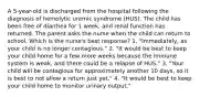 A 5-year-old is discharged from the hospital following the diagnosis of hemolytic uremic syndrome (HUS). The child has been free of diarrhea for 1 week, and renal function has returned. The parent asks the nurse when the child can return to school. Which is the nurse's best response? 1. "Immediately, as your child is no longer contagious." 2. "It would be best to keep your child home for a few more weeks because the immune system is weak, and there could be a relapse of HUS." 3. "Your child will be contagious for approximately another 10 days, so it is best to not allow a return just yet." 4. "It would be best to keep your child home to monitor urinary output."