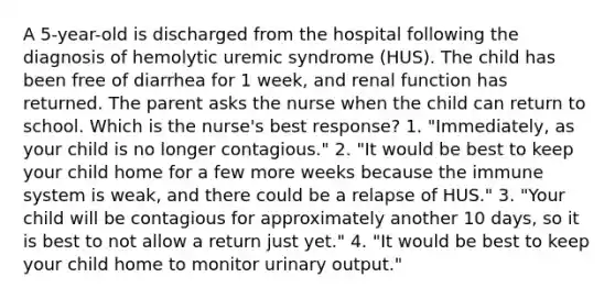 A 5-year-old is discharged from the hospital following the diagnosis of hemolytic uremic syndrome (HUS). The child has been free of diarrhea for 1 week, and renal function has returned. The parent asks the nurse when the child can return to school. Which is the nurse's best response? 1. "Immediately, as your child is no longer contagious." 2. "It would be best to keep your child home for a few more weeks because the immune system is weak, and there could be a relapse of HUS." 3. "Your child will be contagious for approximately another 10 days, so it is best to not allow a return just yet." 4. "It would be best to keep your child home to monitor urinary output."