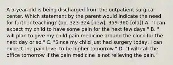 A 5-year-old is being discharged from the outpatient surgical center. Which statement by the parent would indicate the need for further teaching? (pp. 323-324 [new], 359-360 [old]) A. "I can expect my child to have some pain for the next few days." B. "I will plan to give my child pain medicine around the clock for the next day or so." C. "Since my child just had surgery today, I can expect the pain level to be higher tomorrow." D. "I will call the office tomorrow if the pain medicine is not relieving the pain."