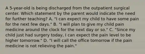 A 5-year-old is being discharged from the outpatient surgical center. Which statement by the parent would indicate the need for further teaching? A. "I can expect my child to have some pain for the next few days." B. "I will plan to give my child pain medicine around the clock for the next day or so." C. "Since my child just had surgery today, I can expect the pain level to be higher tomorrow." D. "I will call the office tomorrow if the pain medicine is not relieving the pain."