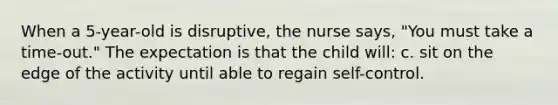 When a 5-year-old is disruptive, the nurse says, "You must take a time-out." The expectation is that the child will: c. sit on the edge of the activity until able to regain self-control.