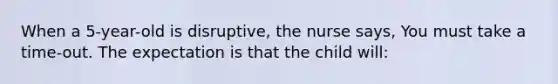 When a 5-year-old is disruptive, the nurse says, You must take a time-out. The expectation is that the child will: