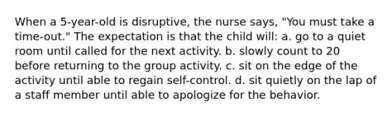 When a 5-year-old is disruptive, the nurse says, "You must take a time-out." The expectation is that the child will: a. go to a quiet room until called for the next activity. b. slowly count to 20 before returning to the group activity. c. sit on the edge of the activity until able to regain self-control. d. sit quietly on the lap of a staff member until able to apologize for the behavior.