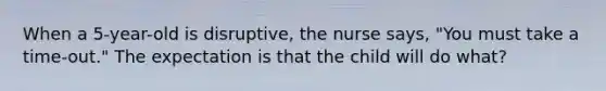 When a 5-year-old is disruptive, the nurse says, "You must take a time-out." The expectation is that the child will do what?