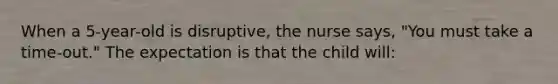 When a 5-year-old is disruptive, the nurse says, "You must take a time-out." The expectation is that the child will: