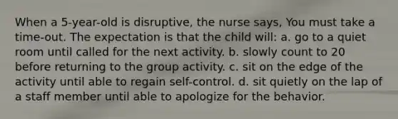 When a 5-year-old is disruptive, the nurse says, You must take a time-out. The expectation is that the child will: a. go to a quiet room until called for the next activity. b. slowly count to 20 before returning to the group activity. c. sit on the edge of the activity until able to regain self-control. d. sit quietly on the lap of a staff member until able to apologize for the behavior.