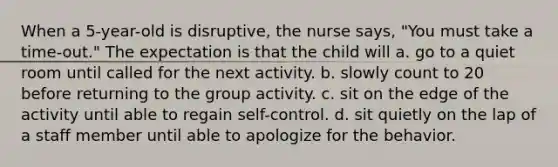 When a 5-year-old is disruptive, the nurse says, "You must take a time-out." The expectation is that the child will a. go to a quiet room until called for the next activity. b. slowly count to 20 before returning to the group activity. c. sit on the edge of the activity until able to regain self-control. d. sit quietly on the lap of a staff member until able to apologize for the behavior.