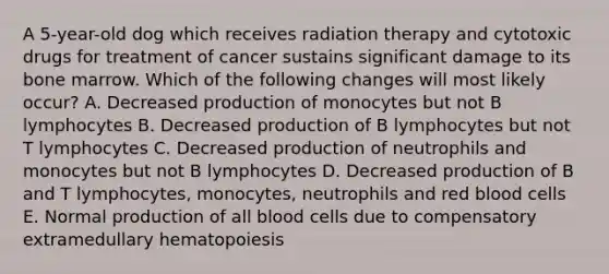 A 5-year-old dog which receives radiation therapy and cytotoxic drugs for treatment of cancer sustains significant damage to its bone marrow. Which of the following changes will most likely occur? A. Decreased production of monocytes but not B lymphocytes B. Decreased production of B lymphocytes but not T lymphocytes C. Decreased production of neutrophils and monocytes but not B lymphocytes D. Decreased production of B and T lymphocytes, monocytes, neutrophils and red blood cells E. Normal production of all blood cells due to compensatory extramedullary hematopoiesis