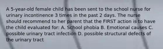 A 5-year-old female child has been sent to the school nurse for urinary incontinence 3 times in the past 2 days. The nurse should recommend to her parent that the FIRST action is to have the child evaluated for: A. School phobia B. Emotional causes C. possible urinary tract infection D. possible structural defects of the urinary tract